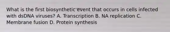 What is the first biosynthetic event that occurs in cells infected with dsDNA viruses? A. Transcription B. NA replication C. Membrane fusion D. Protein synthesis