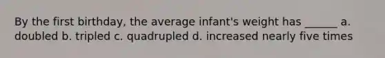 By the first birthday, the average infant's weight has ______ a. doubled b. tripled c. quadrupled d. increased nearly five times