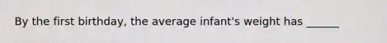 By the first birthday, the average infant's weight has ______