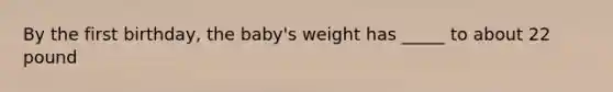 By the first birthday, the baby's weight has _____ to about 22 pound