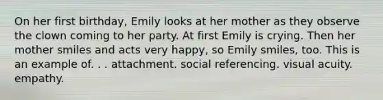 On her first birthday, Emily looks at her mother as they observe the clown coming to her party. At first Emily is crying. Then her mother smiles and acts very happy, so Emily smiles, too. This is an example of. . . attachment. social referencing. visual acuity. empathy.