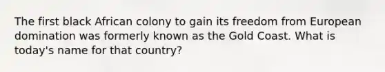 The first black African colony to gain its freedom from European domination was formerly known as the Gold Coast. What is today's name for that country?