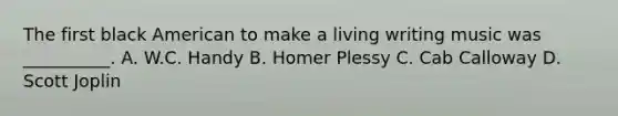 The first black American to make a living writing music was __________. A. W.C. Handy B. Homer Plessy C. Cab Calloway D. Scott Joplin