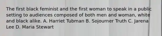 The first black feminist and the first woman to speak in a public setting to audiences composed of both men and woman, white and black alike. A. Harriet Tubman B. Sojourner Truth C. Jarena Lee D. Maria Stewart