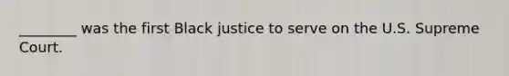 ________ was the first Black justice to serve on the U.S. Supreme Court.