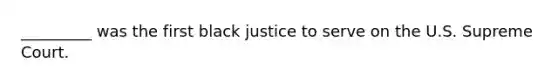 _________ was the first black justice to serve on the U.S. Supreme Court.