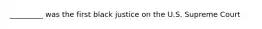 _________ was the first black justice on the U.S. Supreme Court