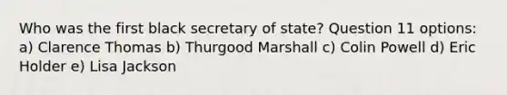 Who was the first black secretary of state? Question 11 options: a) Clarence Thomas b) Thurgood Marshall c) Colin Powell d) Eric Holder e) Lisa Jackson