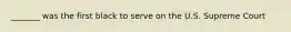 _______ was the first black to serve on the U.S. Supreme Court