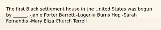 The first Black settlement house in the United States was begun by ______. -Janie Porter Barrett -Lugenia Burns Hop -Sarah Fernandis -Mary Eliza Church Terrell