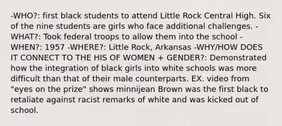 -WHO?: first black students to attend Little Rock Central High. Six of the nine students are girls who face additional challenges. -WHAT?: Took federal troops to allow them into the school -WHEN?: 1957 -WHERE?: Little Rock, Arkansas -WHY/HOW DOES IT CONNECT TO THE HIS OF WOMEN + GENDER?: Demonstrated how the integration of black girls into white schools was more difficult than that of their male counterparts. EX. video from "eyes on the prize" shows minnijean Brown was the first black to retaliate against racist remarks of white and was kicked out of school.