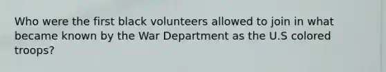 Who were the first black volunteers allowed to join in what became known by the War Department as the U.S colored troops?