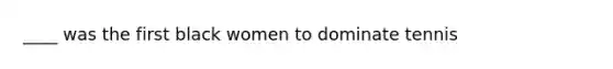 ____ was the first black women to dominate tennis