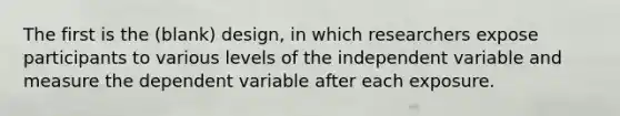 The first is the (blank) design, in which researchers expose participants to various levels of the independent variable and measure the dependent variable after each exposure.