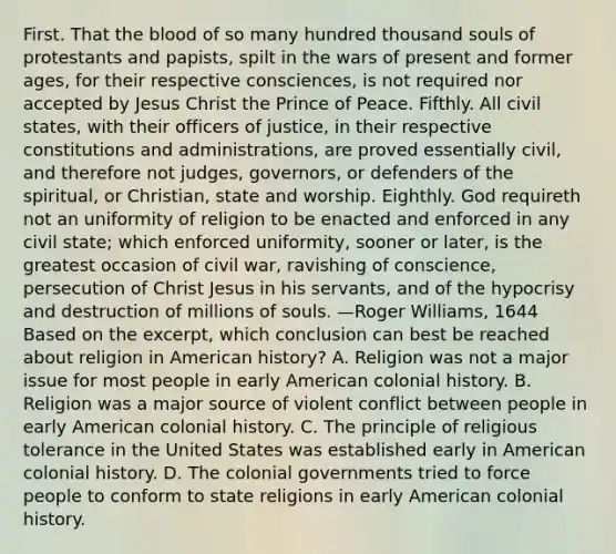 First. That <a href='https://www.questionai.com/knowledge/k7oXMfj7lk-the-blood' class='anchor-knowledge'>the blood</a> of so many hundred thousand souls of protestants and papists, spilt in the wars of present and former ages, for their respective consciences, is not required nor accepted by Jesus Christ the Prince of Peace. Fifthly. All civil states, with their officers of justice, in their respective constitutions and administrations, are proved essentially civil, and therefore not judges, governors, or defenders of the spiritual, or Christian, state and worship. Eighthly. God requireth not an uniformity of religion to be enacted and enforced in any civil state; which enforced uniformity, sooner or later, is the greatest occasion of civil war, ravishing of conscience, persecution of Christ Jesus in his servants, and of the hypocrisy and destruction of millions of souls. —Roger Williams, 1644 Based on the excerpt, which conclusion can best be reached about religion in American history? A. Religion was not a major issue for most people in early American colonial history. B. Religion was a major source of violent conflict between people in early American colonial history. C. The principle of religious tolerance in the United States was established early in American colonial history. D. The colonial governments tried to force people to conform to state religions in early American colonial history.