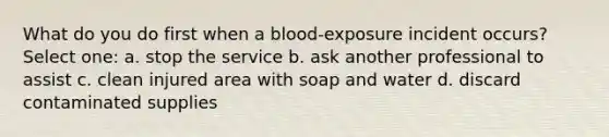 What do you do first when a blood-exposure incident occurs? Select one: a. stop the service b. ask another professional to assist c. clean injured area with soap and water d. discard contaminated supplies