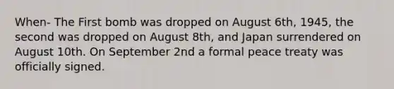 When- The First bomb was dropped on August 6th, 1945, the second was dropped on August 8th, and Japan surrendered on August 10th. On September 2nd a formal peace treaty was officially signed.