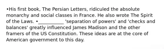 •His first book, The Persian Letters, ridiculed the absolute monarchy and social classes in France. He also wrote The Spirit of the Laws. •___________ 'separation of powers' and 'checks and balances' greatly influenced James Madison and the other framers of the US Constitution. These ideas are at the core of American government to this day.