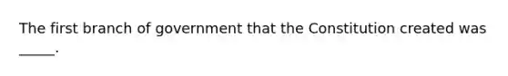 The first branch of government that the Constitution created was _____.
