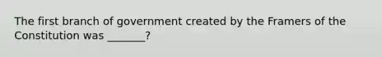 The first branch of government created by the Framers of the Constitution was _______?