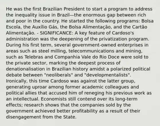 He was the first Brazilian President to start a program to address the inequality issue in Brazil—the enormous gap between rich and poor in the country. He started the following programs: Bolsa Escola, the Auxílio Gás, the Bolsa Alimentação, and the Cartão Alimentação. - SIGNIFICANCE: A key feature of Cardoso's administration was the deepening of the privatization program. During his first term, several government-owned enterprises in areas such as steel milling, telecommunications and mining, such as Telebras and Companhia Vale do Rio Doce were sold to the private sector, marking the deepest process of denationalisation in Brazilian history amidst a polarized political debate between "neoliberals" and "developmentalists". Ironically, this time Cardoso was against the latter group, generating uproar among former academic colleagues and political allies that accused him of reneging his previous work as an intellectual. Economists still contend over its long-term effects; research shows that the companies sold by the government achieved better profitability as a result of their disengagement from the State.