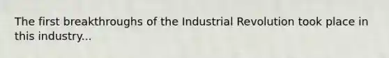 The first breakthroughs of the Industrial Revolution took place in this industry...