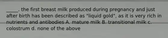 _____. the first breast milk produced during pregnancy and just after birth has been described as "liquid gold", as it is very rich in nutrients and antibodies A. mature milk B. transitional milk c. colostrum d. none of the above