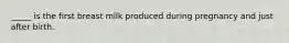 _____ is the first breast milk produced during pregnancy and just after birth.