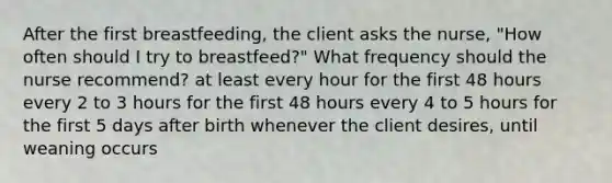 After the first breastfeeding, the client asks the nurse, "How often should I try to breastfeed?" What frequency should the nurse recommend? at least every hour for the first 48 hours every 2 to 3 hours for the first 48 hours every 4 to 5 hours for the first 5 days after birth whenever the client desires, until weaning occurs