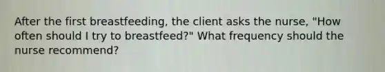 After the first breastfeeding, the client asks the nurse, "How often should I try to breastfeed?" What frequency should the nurse recommend?