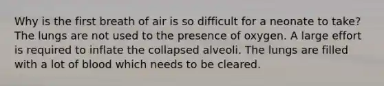 Why is the first breath of air is so difficult for a neonate to take? The lungs are not used to the presence of oxygen. A large effort is required to inflate the collapsed alveoli. The lungs are filled with a lot of blood which needs to be cleared.