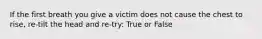 If the first breath you give a victim does not cause the chest to rise, re-tilt the head and re-try: True or False