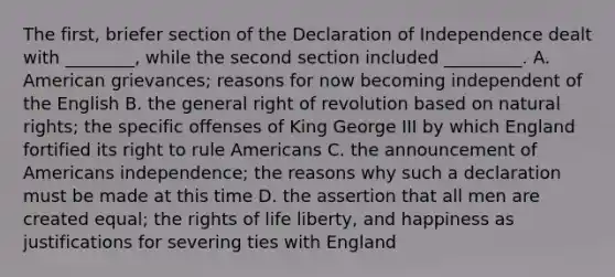 The first, briefer section of the Declaration of Independence dealt with ________, while the second section included _________. A. American grievances; reasons for now becoming independent of the English B. the general right of revolution based on natural rights; the specific offenses of King George III by which England fortified its right to rule Americans C. the announcement of Americans independence; the reasons why such a declaration must be made at this time D. the assertion that all men are created equal; the rights of life liberty, and happiness as justifications for severing ties with England