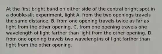 At the first bright band on either side of the central bright spot in a double-slit experiment, light A. from the two openings travels the same distance. B. from one opening travels twice as far as light from the other opening. C. from one opening travels one wavelength of light farther than light from the other opening. D. from one opening travels two wavelengths of light farther than light from the other opening.