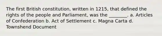 The first British constitution, written in 1215, that defined the rights of the people and Parliament, was the ________. a. Articles of Confederation b. Act of Settlement c. Magna Carta d. Townshend Document