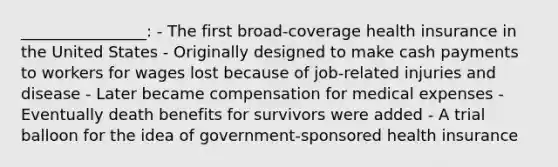 ________________: - The first broad-coverage health insurance in the United States - Originally designed to make cash payments to workers for wages lost because of job-related injuries and disease - Later became compensation for medical expenses - Eventually death benefits for survivors were added - A trial balloon for the idea of government-sponsored health insurance