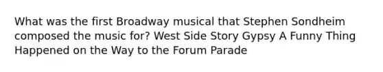 What was the first Broadway musical that Stephen Sondheim composed the music for? West Side Story Gypsy A Funny Thing Happened on the Way to the Forum Parade