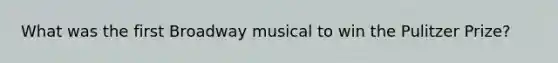 What was the first Broadway musical to win the Pulitzer Prize?
