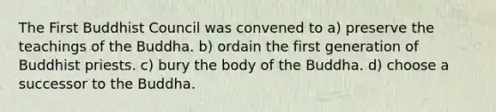 The First Buddhist Council was convened to a) preserve the teachings of the Buddha. b) ordain the first generation of Buddhist priests. c) bury the body of the Buddha. d) choose a successor to the Buddha.