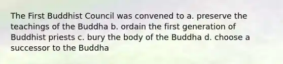 The First Buddhist Council was convened to a. preserve the teachings of the Buddha b. ordain the first generation of Buddhist priests c. bury the body of the Buddha d. choose a successor to the Buddha