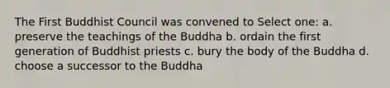 The First Buddhist Council was convened to Select one: a. preserve the teachings of the Buddha b. ordain the first generation of Buddhist priests c. bury the body of the Buddha d. choose a successor to the Buddha