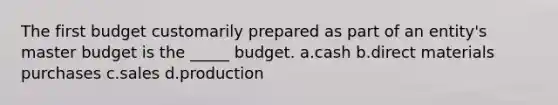 The first budget customarily prepared as part of an entity's master budget is the _____ budget. a.cash b.direct materials purchases c.sales d.production