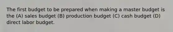 The first budget to be prepared when making a master budget is the (A) sales budget (B) production budget (C) cash budget (D) direct labor budget.