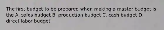 The first budget to be prepared when making a master budget is the A. sales budget B. production budget C. <a href='https://www.questionai.com/knowledge/k5eyRVQLz3-cash-budget' class='anchor-knowledge'>cash budget</a> D. direct labor budget