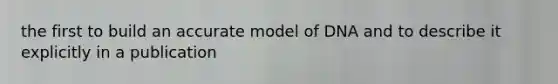 the first to build an accurate model of DNA and to describe it explicitly in a publication