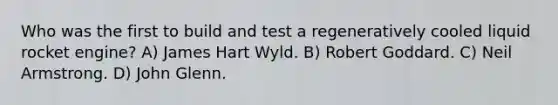 Who was the first to build and test a regeneratively cooled liquid rocket engine? A) James Hart Wyld. B) Robert Goddard. C) Neil Armstrong. D) John Glenn.