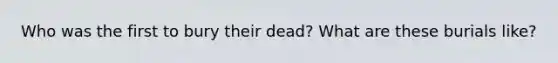 Who was the first to bury their dead? What are these burials like?