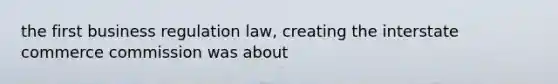 the first business regulation law, creating the interstate commerce commission was about