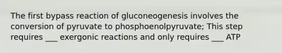 The first bypass reaction of gluconeogenesis involves the conversion of pyruvate to phosphoenolpyruvate; This step requires ___ exergonic reactions and only requires ___ ATP