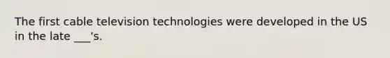 The first cable television technologies were developed in the US in the late ___'s.